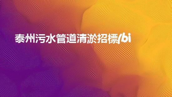 泰州污水管道清淤招標(biāo)：解鎖城市隱患，守護(hù)生態(tài)之源！